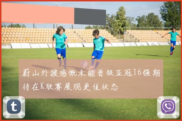 蔚山外援感慨未能晋级亚冠16强期待在K联赛展现更佳状态
