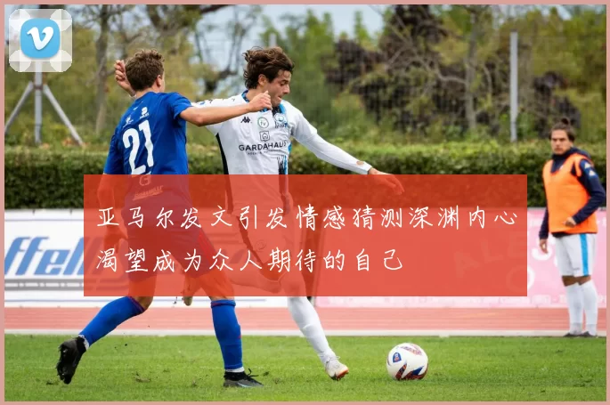 亚马尔发文引发情感猜测深渊内心渴望成为众人期待的自己