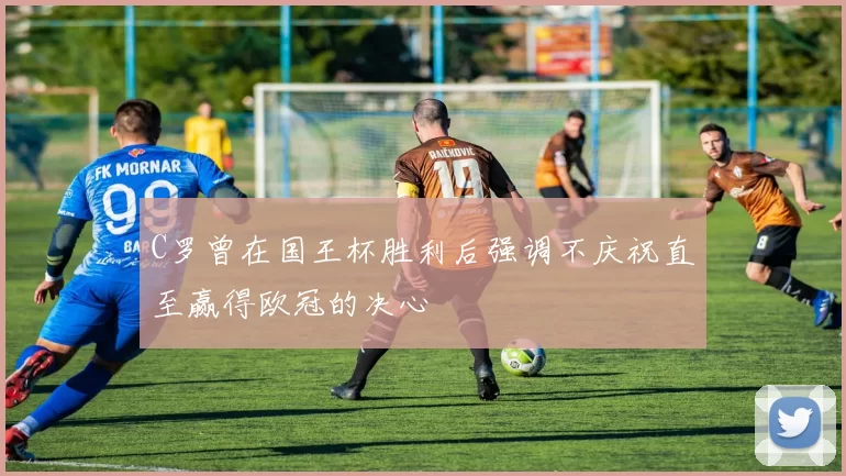 C罗曾在国王杯胜利后强调不庆祝直至赢得欧冠的决心