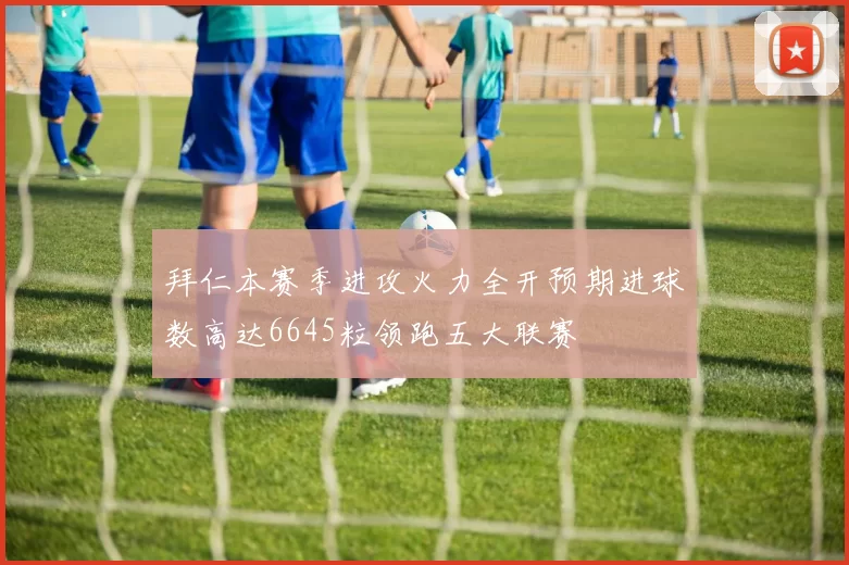 拜仁本赛季进攻火力全开预期进球数高达6645粒领跑五大联赛