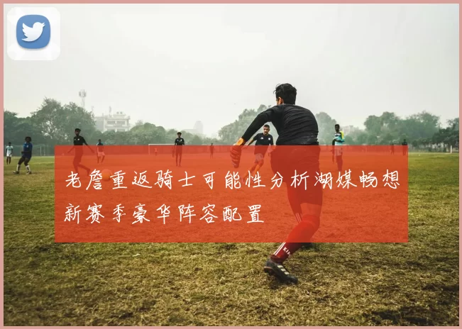 老詹重返骑士可能性分析湖媒畅想新赛季豪华阵容配置