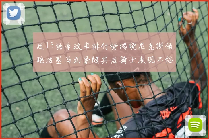 近15场净效率排行榜揭晓尼克斯领跑活塞马刺紧随其后骑士表现不俗