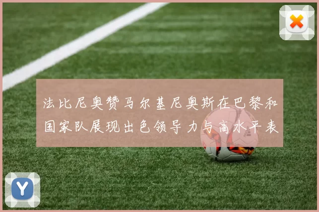 法比尼奥赞马尔基尼奥斯在巴黎和国家队展现出色领导力与高水平表现