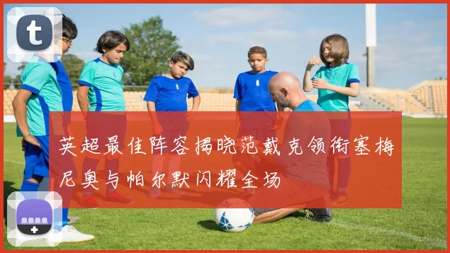 英超最佳阵容揭晓范戴克领衔塞梅尼奥与帕尔默闪耀全场