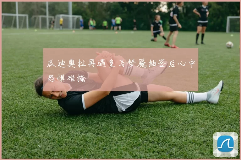 瓜迪奥拉再遇皇马梦魇抽签后心中恐惧难掩