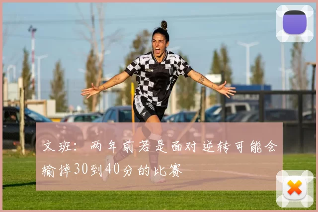 文班：两年前若是面对逆转可能会输掉30到40分的比赛