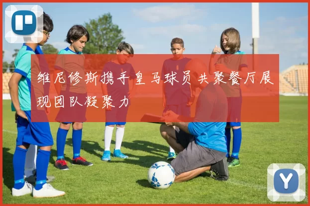 维尼修斯携手皇马球员共聚餐厅展现团队凝聚力