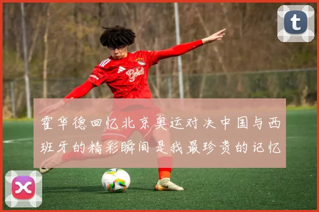 霍华德回忆北京奥运对决中国与西班牙的精彩瞬间是我最珍贵的记忆之一