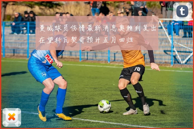 曼城球员伤情最新消息奥赖利复出在望科瓦契奇预计五月回归
