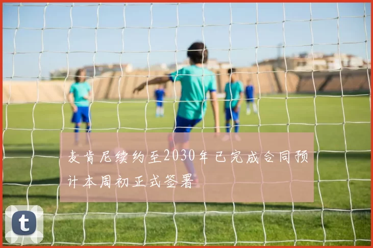 麦肯尼续约至2030年已完成合同预计本周初正式签署