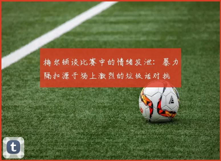 梅尔顿谈比赛中的情绪发泄：暴力隔扣源于场上激烈的垃圾话对抗