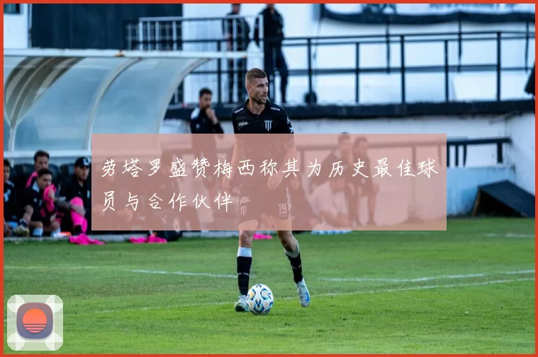 劳塔罗盛赞梅西称其为历史最佳球员与合作伙伴