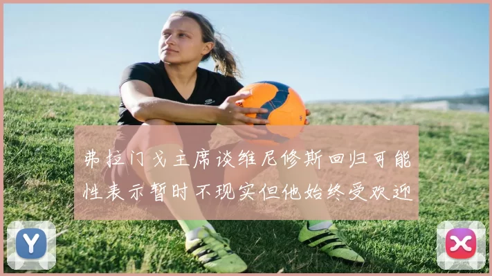 弗拉门戈主席谈维尼修斯回归可能性表示暂时不现实但他始终受欢迎