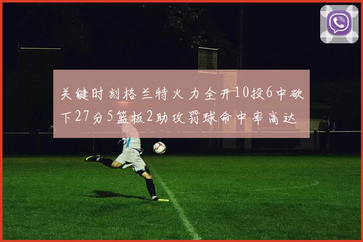 关键时刻格兰特火力全开10投6中砍下27分5篮板2助攻罚球命中率高达857