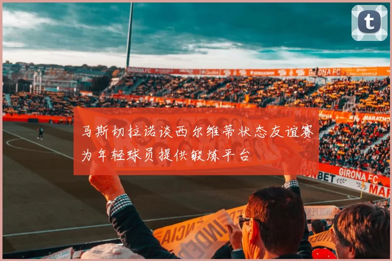 马斯切拉诺谈西尔维蒂状态友谊赛为年轻球员提供锻炼平台