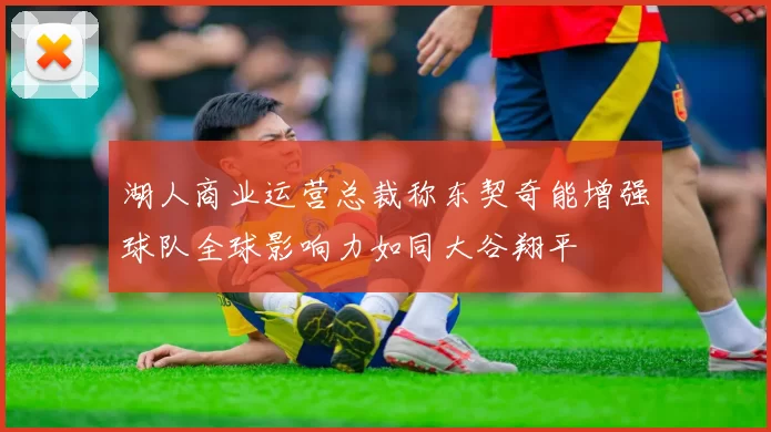 湖人商业运营总裁称东契奇能增强球队全球影响力如同大谷翔平