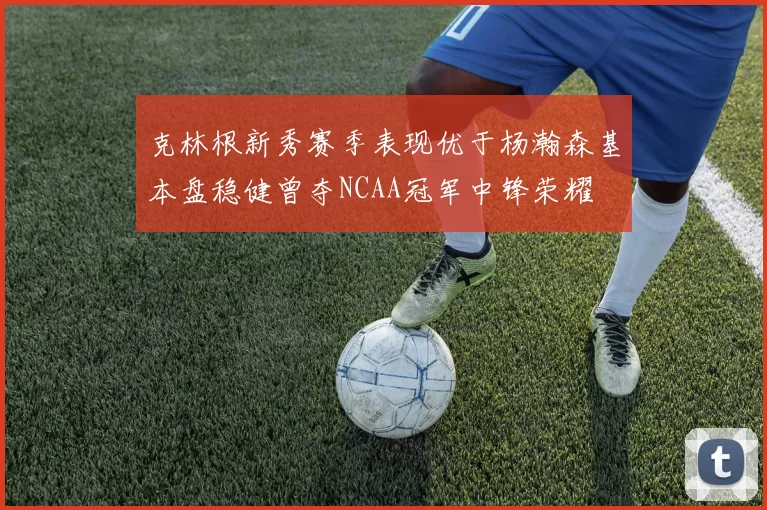 克林根新秀赛季表现优于杨瀚森基本盘稳健曾夺NCAA冠军中锋荣耀