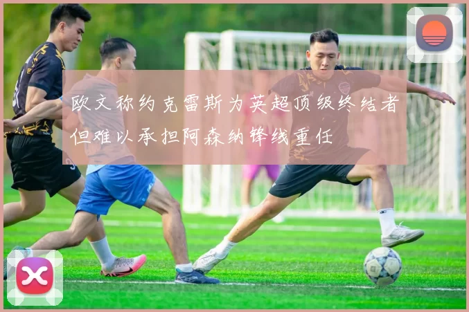欧文称约克雷斯为英超顶级终结者但难以承担阿森纳锋线重任